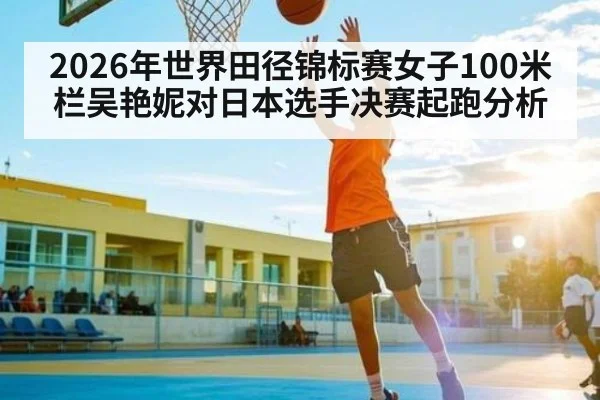 2026年世界田径锦标赛女子100米栏吴艳妮对日本选手决赛起跑分析 - kaiyun