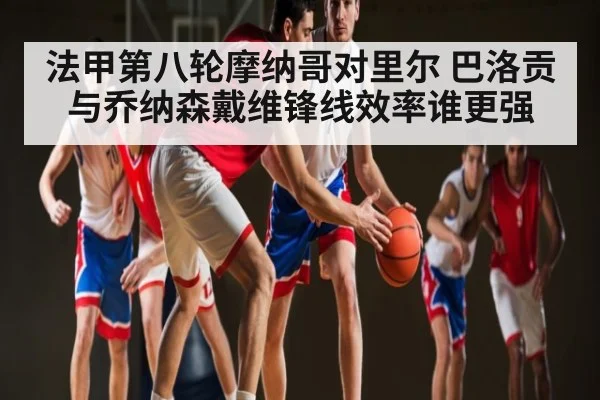 法甲第八轮摩纳哥对里尔 巴洛贡与乔纳森戴维锋线效率谁更强 - kaiyun